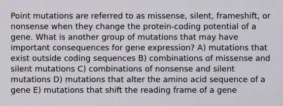 Point mutations are referred to as missense, silent, frameshift, or nonsense when they change the protein-coding potential of a gene. What is another group of mutations that may have important consequences for gene expression? A) mutations that exist outside coding sequences B) combinations of missense and silent mutations C) combinations of nonsense and silent mutations D) mutations that alter the amino acid sequence of a gene E) mutations that shift the reading frame of a gene