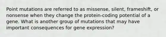 Point mutations are referred to as missense, silent, frameshift, or nonsense when they change the protein-coding potential of a gene. What is another group of mutations that may have important consequences for gene expression?