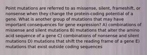 Point mutations are referred to as missense, silent, frameshift, or nonsense when they change the protein-coding potential of a gene. What is another group of mutations that may have important consequences for gene expression? A) combinations of missense and silent mutations B) mutations that alter the amino acid sequence of a gene C) combinations of nonsense and silent mutations D) mutations that shift the reading frame of a gene E) mutations that exist outside coding sequences