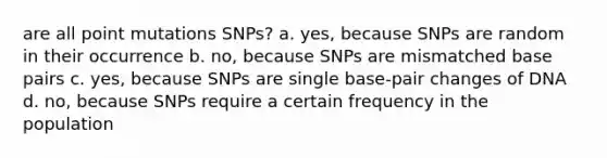 are all <a href='https://www.questionai.com/knowledge/khhi00kUAf-point-mutations' class='anchor-knowledge'>point mutations</a> SNPs? a. yes, because SNPs are random in their occurrence b. no, because SNPs are mismatched base pairs c. yes, because SNPs are single base-pair changes of DNA d. no, because SNPs require a certain frequency in the population