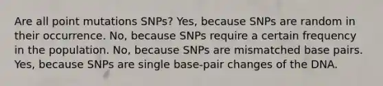 Are all point mutations SNPs? Yes, because SNPs are random in their occurrence. No, because SNPs require a certain frequency in the population. No, because SNPs are mismatched base pairs. Yes, because SNPs are single base-pair changes of the DNA.