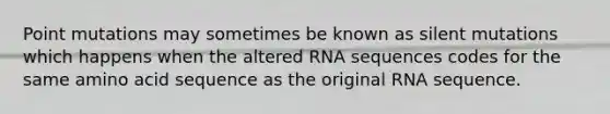 Point mutations may sometimes be known as silent mutations which happens when the altered RNA sequences codes for the same amino acid sequence as the original RNA sequence.