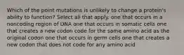 Which of the point mutations is unlikely to change a protein's ability to function? Select all that apply. one that occurs in a noncoding region of DNA one that occurs in somatic cells one that creates a new codon code for the same amino acid as the original codon one that occurs in germ cells one that creates a new codon that does not code for any amino acid