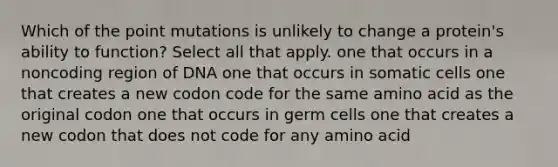 Which of the point mutations is unlikely to change a protein's ability to function? Select all that apply. one that occurs in a noncoding region of DNA one that occurs in somatic cells one that creates a new codon code for the same amino acid as the original codon one that occurs in germ cells one that creates a new codon that does not code for any amino acid