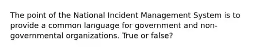 The point of the National Incident Management System is to provide a common language for government and non-governmental organizations. True or false?