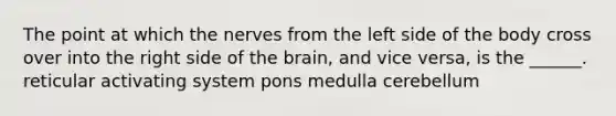 The point at which the nerves from the left side of the body cross over into the right side of the brain, and vice versa, is the ______. reticular activating system pons medulla cerebellum