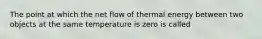 The point at which the net flow of thermal energy between two objects at the same temperature is zero is called