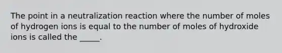 The point in a neutralization reaction where the number of moles of hydrogen ions is equal to the number of moles of hydroxide ions is called the _____.