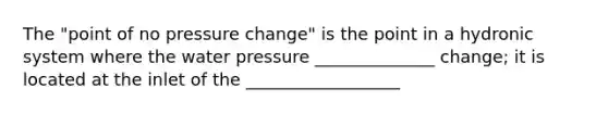 The "point of no pressure change" is the point in a hydronic system where the water pressure ______________ change; it is located at the inlet of the __________________