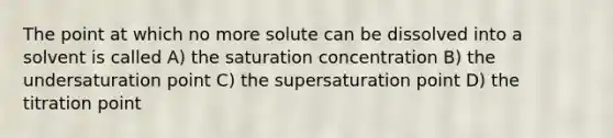 The point at which no more solute can be dissolved into a solvent is called A) the saturation concentration B) the undersaturation point C) the supersaturation point D) the titration point