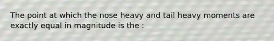 The point at which the nose heavy and tail heavy moments are exactly equal in magnitude is the :