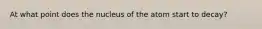 At what point does the nucleus of the atom start to decay?