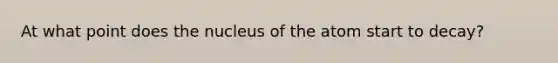 At what point does the nucleus of the atom start to decay?