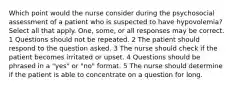 Which point would the nurse consider during the psychosocial assessment of a patient who is suspected to have hypovolemia? Select all that apply. One, some, or all responses may be correct. 1 Questions should not be repeated. 2 The patient should respond to the question asked. 3 The nurse should check if the patient becomes irritated or upset. 4 Questions should be phrased in a "yes" or "no" format. 5 The nurse should determine if the patient is able to concentrate on a question for long.