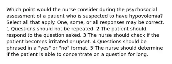 Which point would the nurse consider during the psychosocial assessment of a patient who is suspected to have hypovolemia? Select all that apply. One, some, or all responses may be correct. 1 Questions should not be repeated. 2 The patient should respond to the question asked. 3 The nurse should check if the patient becomes irritated or upset. 4 Questions should be phrased in a "yes" or "no" format. 5 The nurse should determine if the patient is able to concentrate on a question for long.