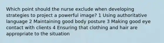 Which point should the nurse exclude when developing strategies to project a powerful image? 1 Using authoritative language 2 Maintaining good body posture 3 Making good eye contact with clients 4 Ensuring that clothing and hair are appropriate to the situation