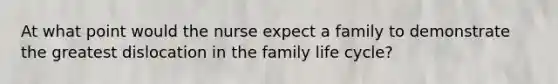 At what point would the nurse expect a family to demonstrate the greatest dislocation in the family life cycle?