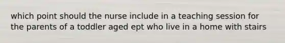 which point should the nurse include in a teaching session for the parents of a toddler aged ept who live in a home with stairs