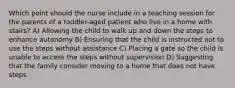 Which point should the nurse include in a teaching session for the parents of a toddler-aged patient who live in a home with stairs? A) Allowing the child to walk up and down the steps to enhance autonomy B) Ensuring that the child is instructed not to use the steps without assistance C) Placing a gate so the child is unable to access the steps without supervision D) Suggesting that the family consider moving to a home that does not have steps