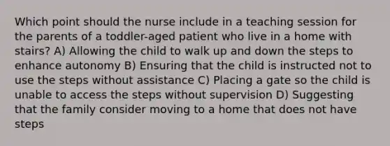 Which point should the nurse include in a teaching session for the parents of a toddler-aged patient who live in a home with stairs? A) Allowing the child to walk up and down the steps to enhance autonomy B) Ensuring that the child is instructed not to use the steps without assistance C) Placing a gate so the child is unable to access the steps without supervision D) Suggesting that the family consider moving to a home that does not have steps