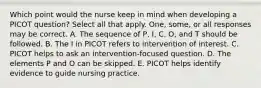 Which point would the nurse keep in mind when developing a PICOT question? Select all that apply. One, some, or all responses may be correct. A. The sequence of P, I, C, O, and T should be followed. B. The I in PICOT refers to intervention of interest. C. PICOT helps to ask an intervention-focused question. D. The elements P and O can be skipped. E. PICOT helps identify evidence to guide nursing practice.