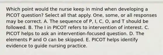 Which point would the nurse keep in mind when developing a PICOT question? Select all that apply. One, some, or all responses may be correct. A. The sequence of P, I, C, O, and T should be followed. B. The I in PICOT refers to intervention of interest. C. PICOT helps to ask an intervention-focused question. D. The elements P and O can be skipped. E. PICOT helps identify evidence to guide nursing practice.