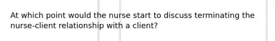 At which point would the nurse start to discuss terminating the nurse-client relationship with a client?