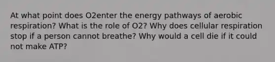 At what point does O2enter the energy pathways of aerobic respiration? What is the role of O2? Why does cellular respiration stop if a person cannot breathe? Why would a cell die if it could not make ATP?