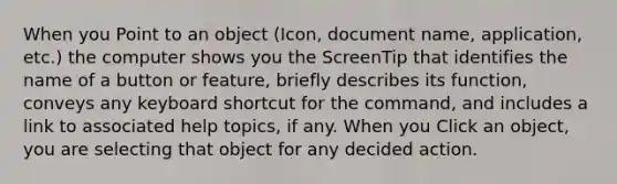 When you Point to an object (Icon, document name, application, etc.) the computer shows you the ScreenTip that identifies the name of a button or feature, briefly describes its function, conveys any keyboard shortcut for the command, and includes a link to associated help topics, if any. When you Click an object, you are selecting that object for any decided action.