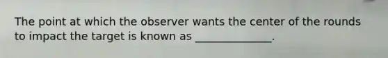 The point at which the observer wants the center of the rounds to impact the target is known as ______________.