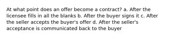 At what point does an offer become a contract? a. After the licensee fills in all the blanks b. After the buyer signs it c. After the seller accepts the buyer's offer d. After the seller's acceptance is communicated back to the buyer