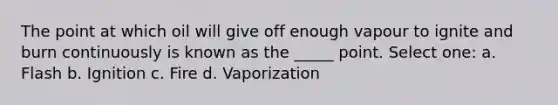 The point at which oil will give off enough vapour to ignite and burn continuously is known as the _____ point. Select one: a. Flash b. Ignition c. Fire d. Vaporization