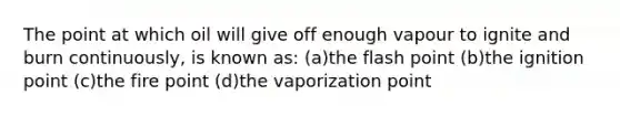 The point at which oil will give off enough vapour to ignite and burn continuously, is known as: (a)the flash point (b)the ignition point (c)the fire point (d)the vaporization point