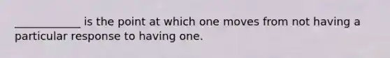 ____________ is the point at which one moves from not having a particular response to having one.