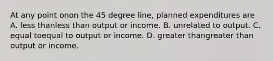 At any point onon the 45 degree​ line, planned expenditures are A. less thanless than output or income. B. unrelated to output. C. equal toequal to output or income. D. greater thangreater than output or income.