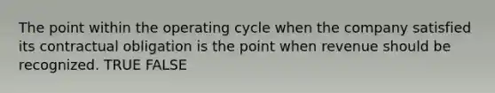 The point within the operating cycle when the company satisfied its contractual obligation is the point when revenue should be recognized. TRUE FALSE