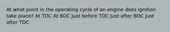 At what point in the operating cycle of an engine does ignition take place? At TDC At BDC Just before TDC Just after BDC Just after TDC