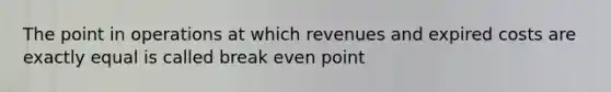 The point in operations at which revenues and expired costs are exactly equal is called break even point