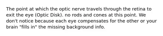 The point at which the optic nerve travels through the retina to exit the eye (Optic Disk). no rods and cones at this point. We don't notice because each eye compensates for the other or your brain "fills in" the missing background info.