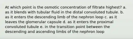 At which point is the osmotic concentration of filtrate highest? a. as it blends with tubular fluid in the distal convoluted tubule. b. as it enters the descending limb of the nephron loop c. as it leaves the glomerular capsule d. as it enters the proximal convoluted tubule e. in the transition point between the descending and ascending limbs of the nephron loop