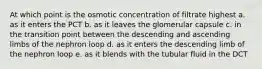 At which point is the osmotic concentration of filtrate highest a. as it enters the PCT b. as it leaves the glomerular capsule c. in the transition point between the descending and ascending limbs of the nephron loop d. as it enters the descending limb of the nephron loop e. as it blends with the tubular fluid in the DCT