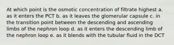 At which point is the osmotic concentration of filtrate highest a. as it enters the PCT b. as it leaves the glomerular capsule c. in the transition point between the descending and ascending limbs of the nephron loop d. as it enters the descending limb of the nephron loop e. as it blends with the tubular fluid in the DCT