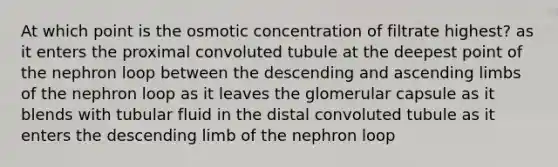 At which point is the osmotic concentration of filtrate highest? as it enters the proximal convoluted tubule at the deepest point of the nephron loop between the descending and ascending limbs of the nephron loop as it leaves the glomerular capsule as it blends with tubular fluid in the distal convoluted tubule as it enters the descending limb of the nephron loop