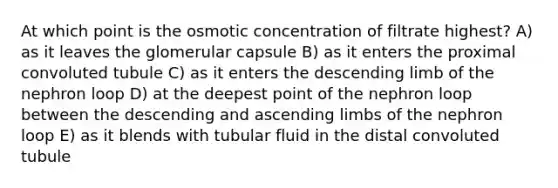 At which point is the osmotic concentration of filtrate highest? A) as it leaves the glomerular capsule B) as it enters the proximal convoluted tubule C) as it enters the descending limb of the nephron loop D) at the deepest point of the nephron loop between the descending and ascending limbs of the nephron loop E) as it blends with tubular fluid in the distal convoluted tubule