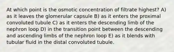 At which point is the osmotic concentration of filtrate highest? A) as it leaves the glomerular capsule B) as it enters the proximal convoluted tubule C) as it enters the descending limb of the nephron loop D) in the transition point between the descending and ascending limbs of the nephron loop E) as it blends with tubular fluid in the distal convoluted tubule.