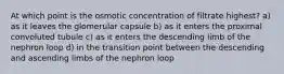 At which point is the osmotic concentration of filtrate highest? a) as it leaves the glomerular capsule b) as it enters the proximal convoluted tubule c) as it enters the descending limb of the nephron loop d) in the transition point between the descending and ascending limbs of the nephron loop