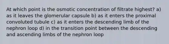 At which point is the osmotic concentration of filtrate highest? a) as it leaves the glomerular capsule b) as it enters the proximal convoluted tubule c) as it enters the descending limb of the nephron loop d) in the transition point between the descending and ascending limbs of the nephron loop