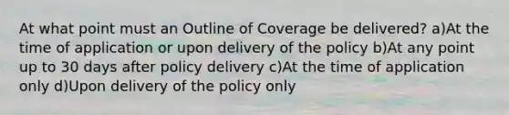 At what point must an Outline of Coverage be delivered? a)At the time of application or upon delivery of the policy b)At any point up to 30 days after policy delivery c)At the time of application only d)Upon delivery of the policy only