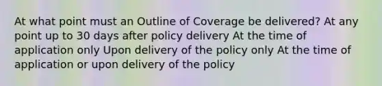 At what point must an Outline of Coverage be delivered? At any point up to 30 days after policy delivery At the time of application only Upon delivery of the policy only At the time of application or upon delivery of the policy