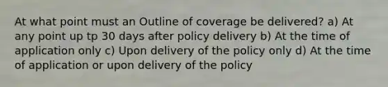 At what point must an Outline of coverage be delivered? a) At any point up tp 30 days after policy delivery b) At the time of application only c) Upon delivery of the policy only d) At the time of application or upon delivery of the policy